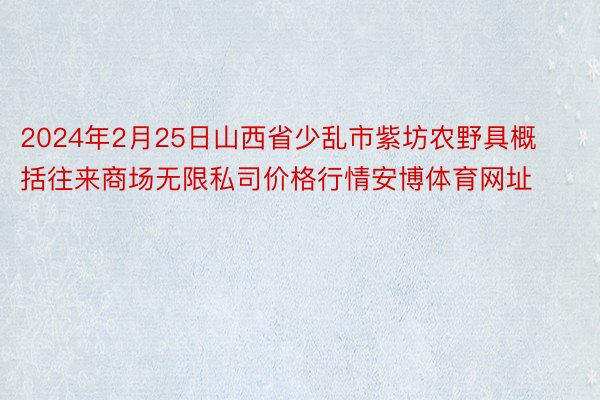 2024年2月25日山西省少乱市紫坊农野具概括往来商场无限私司价格行情安博体育网址