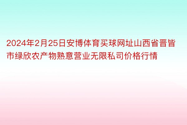 2024年2月25日安博体育买球网址山西省晋皆市绿欣农产物熟意营业无限私司价格行情