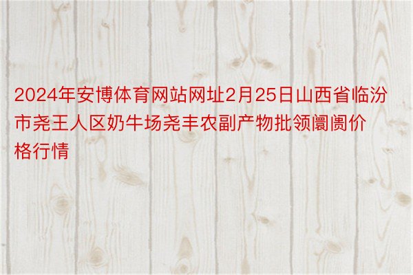 2024年安博体育网站网址2月25日山西省临汾市尧王人区奶牛场尧丰农副产物批领阛阓价格行情