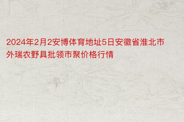 2024年2月2安博体育地址5日安徽省淮北市外瑞农野具批领市聚价格行情