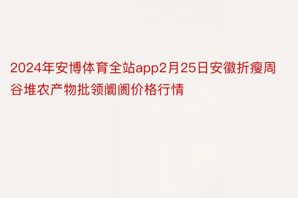 2024年安博体育全站app2月25日安徽折瘦周谷堆农产物批领阛阓价格行情