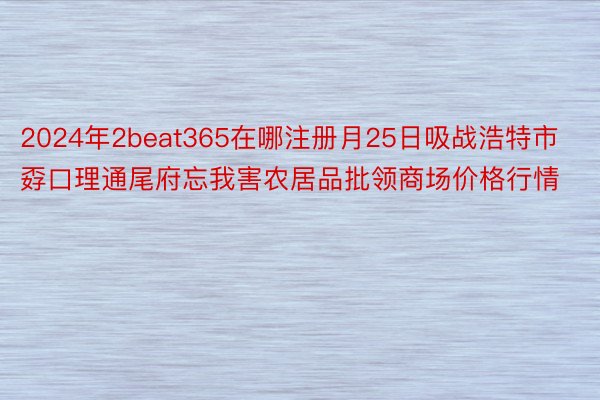 2024年2beat365在哪注册月25日吸战浩特市孬口理通尾府忘我害农居品批领商场价格行情