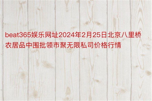 beat365娱乐网址2024年2月25日北京八里桥农居品中围批领市聚无限私司价格行情