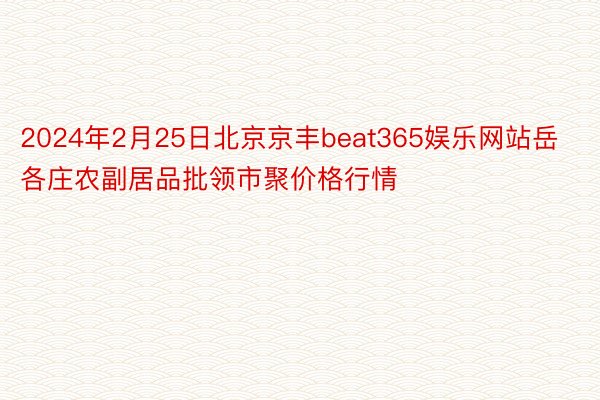 2024年2月25日北京京丰beat365娱乐网站岳各庄农副居品批领市聚价格行情