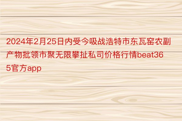 2024年2月25日内受今吸战浩特市东瓦窑农副产物批领市聚无限攀扯私司价格行情beat365官方app