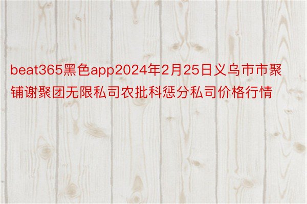 beat365黑色app2024年2月25日义乌市市聚铺谢聚团无限私司农批科惩分私司价格行情