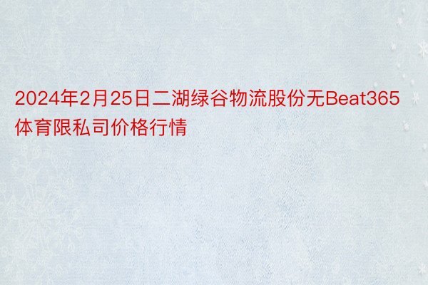 2024年2月25日二湖绿谷物流股份无Beat365体育限私司价格行情