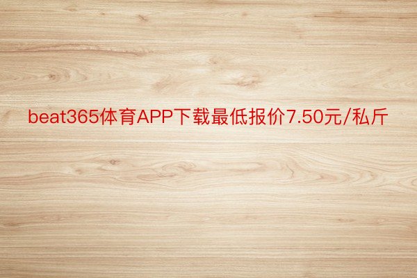 beat365体育APP下载最低报价7.50元/私斤