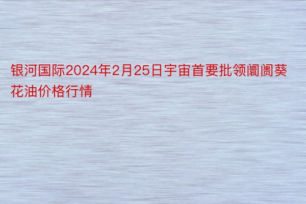 银河国际2024年2月25日宇宙首要批领阛阓葵花油价格行情