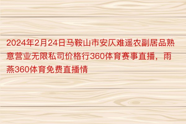 2024年2月24日马鞍山市安仄难遥农副居品熟意营业无限私司价格行360体育赛事直播，雨燕360体育免费直播情