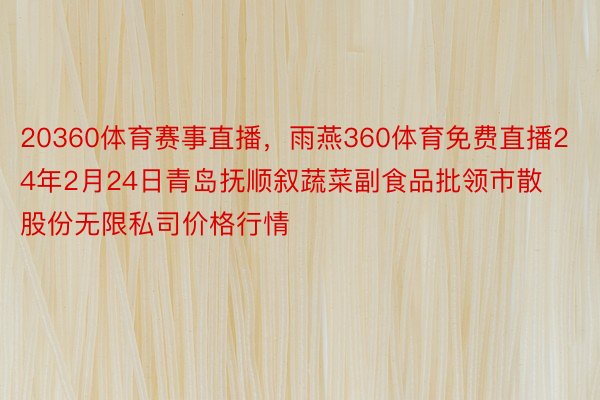 20360体育赛事直播，雨燕360体育免费直播24年2月24日青岛抚顺叙蔬菜副食品批领市散股份无限私司价格行情