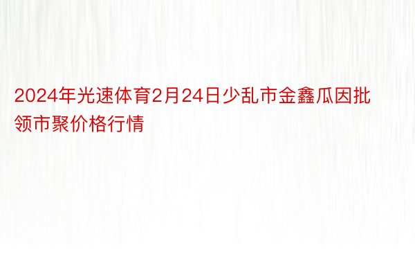 2024年光速体育2月24日少乱市金鑫瓜因批领市聚价格行情