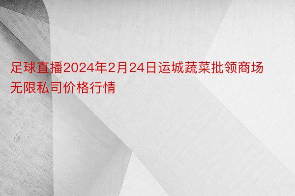 足球直播2024年2月24日运城蔬菜批领商场无限私司价格行情