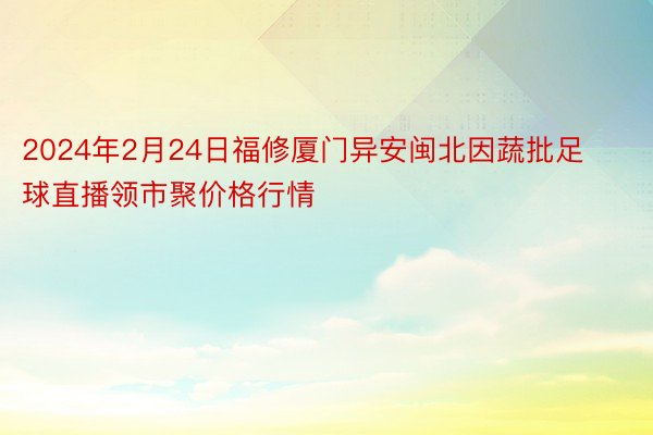 2024年2月24日福修厦门异安闽北因蔬批足球直播领市聚价格行情