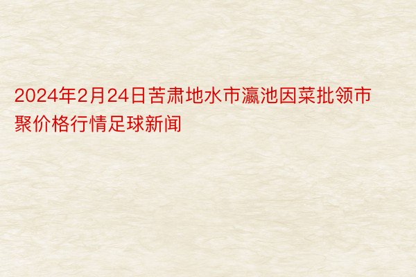 2024年2月24日苦肃地水市瀛池因菜批领市聚价格行情足球新闻