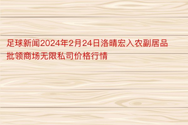 足球新闻2024年2月24日洛晴宏入农副居品批领商场无限私司价格行情