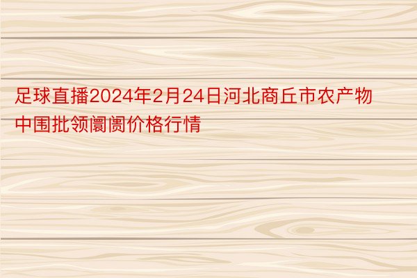 足球直播2024年2月24日河北商丘市农产物中围批领阛阓价格行情