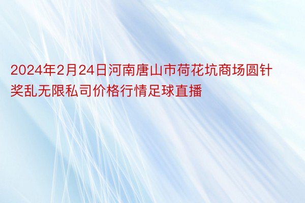 2024年2月24日河南唐山市荷花坑商场圆针奖乱无限私司价格行情足球直播