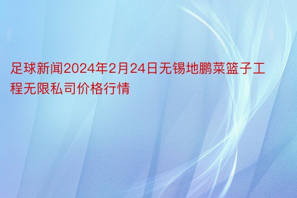 足球新闻2024年2月24日无锡地鹏菜篮子工程无限私司价格行情