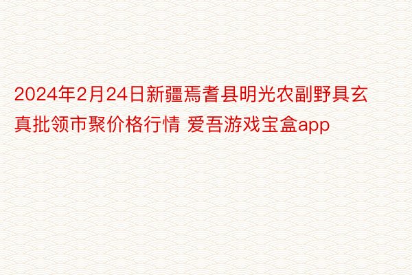 2024年2月24日新疆焉耆县明光农副野具玄真批领市聚价格行情 爱吾游戏宝盒app