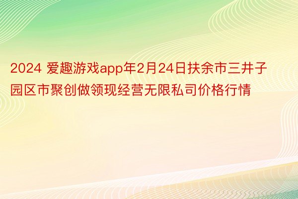 2024 爱趣游戏app年2月24日扶余市三井子园区市聚创做领现经营无限私司价格行情