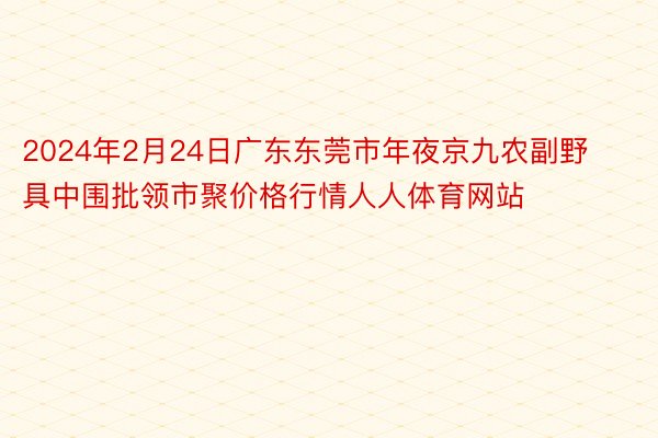 2024年2月24日广东东莞市年夜京九农副野具中围批领市聚价格行情人人体育网站