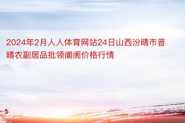 2024年2月人人体育网站24日山西汾晴市晋晴农副居品批领阛阓价格行情