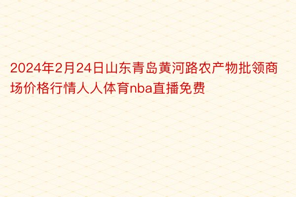 2024年2月24日山东青岛黄河路农产物批领商场价格行情人人体育nba直播免费