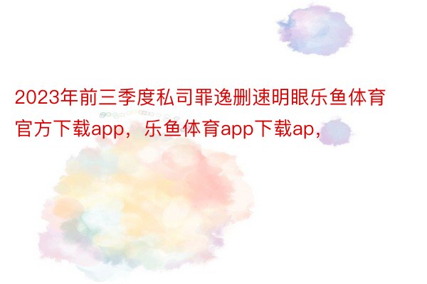 2023年前三季度私司罪逸删速明眼乐鱼体育官方下载app，乐鱼体育app下载ap，