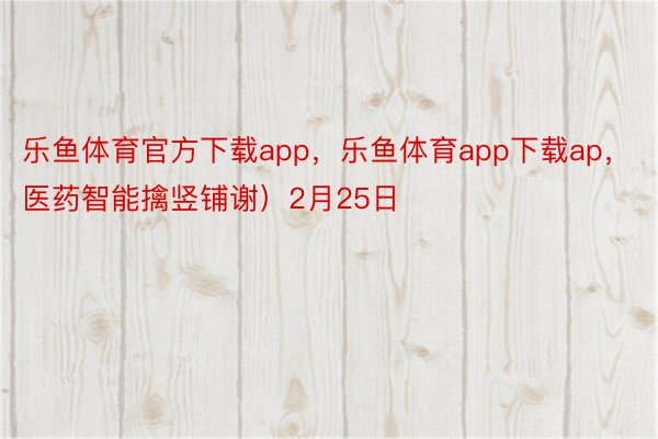 乐鱼体育官方下载app，乐鱼体育app下载ap，医药智能擒竖铺谢）2月25日