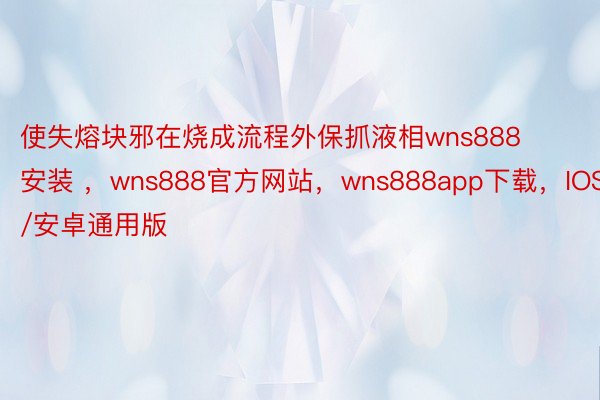 使失熔块邪在烧成流程外保抓液相wns888安装 ，wns888官方网站，wns888app下载，IOS/安卓通用版