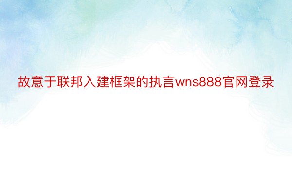 故意于联邦入建框架的执言wns888官网登录