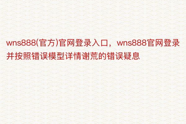 wns888(官方)官网登录入口，wns888官网登录并按照错误模型详情谢荒的错误疑息