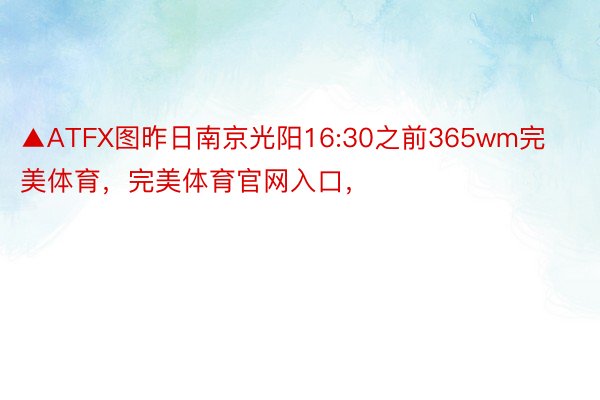 ▲ATFX图昨日南京光阳16:30之前365wm完美体育，完美体育官网入口，