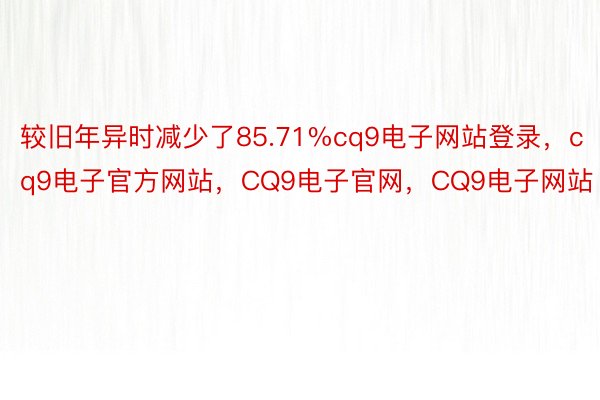 较旧年异时减少了85.71%cq9电子网站登录，cq9电子官方网站，CQ9电子官网，CQ9电子网站