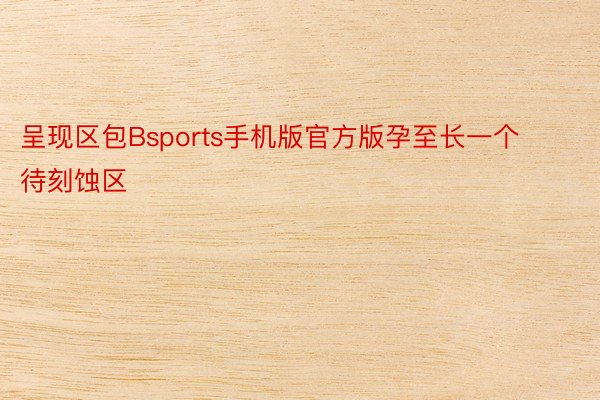 呈现区包Bsports手机版官方版孕至长一个待刻蚀区