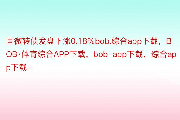 国微转债发盘下涨0.18%bob.综合app下载，BOB·体育综合APP下载，bob-app下载，综合app下载-