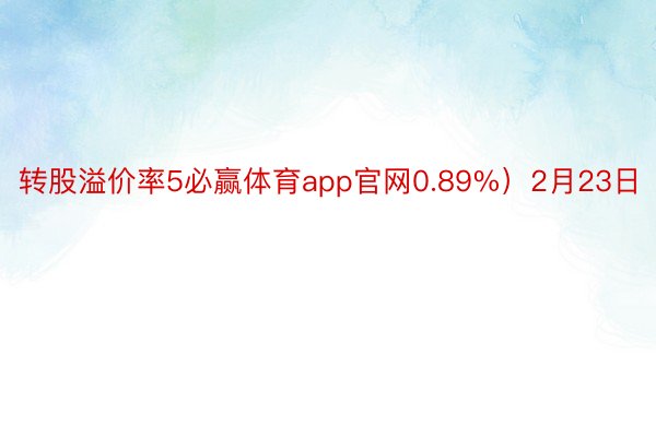 转股溢价率5必赢体育app官网0.89%）2月23日