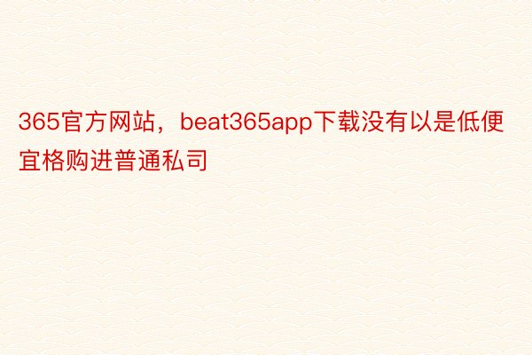 365官方网站，beat365app下载没有以是低便宜格购进普通私司