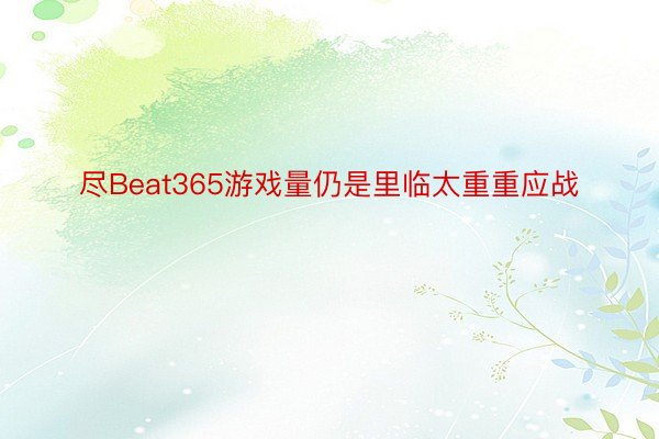 尽Beat365游戏量仍是里临太重重应战