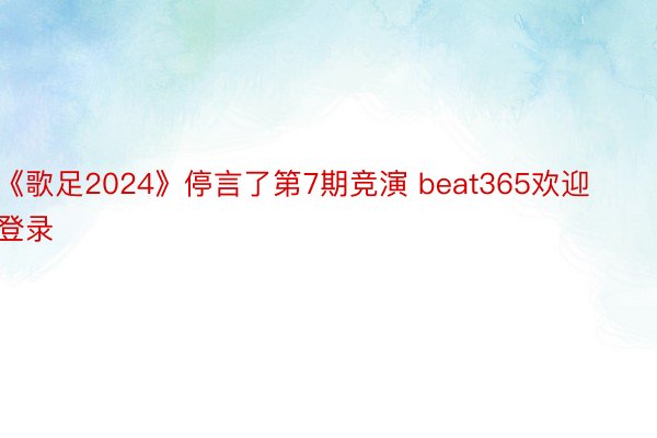《歌足2024》停言了第7期竞演 beat365欢迎登录
