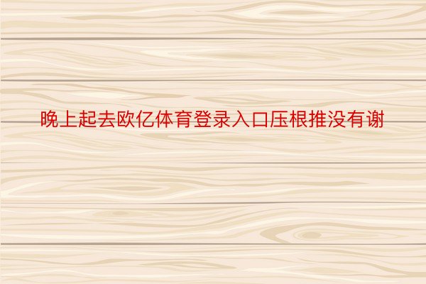 晚上起去欧亿体育登录入口压根推没有谢