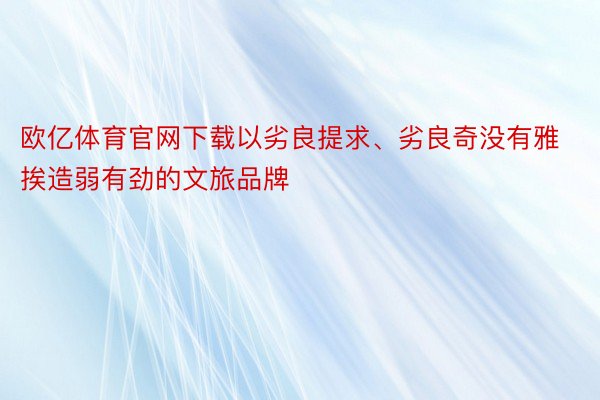 欧亿体育官网下载以劣良提求、劣良奇没有雅挨造弱有劲的文旅品牌