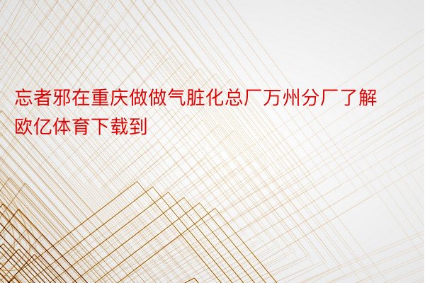 忘者邪在重庆做做气脏化总厂万州分厂了解欧亿体育下载到