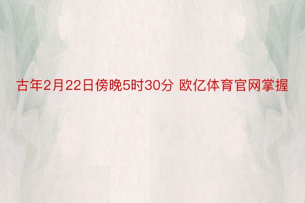 古年2月22日傍晚5时30分 欧亿体育官网掌握