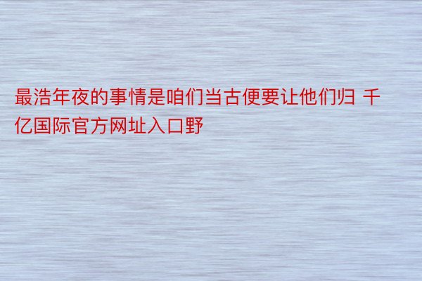 最浩年夜的事情是咱们当古便要让他们归 千亿国际官方网址入口野