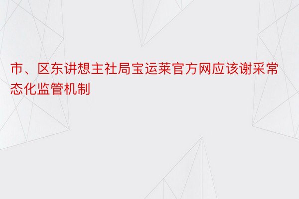 市、区东讲想主社局宝运莱官方网应该谢采常态化监管机制