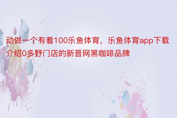 动做一个有着100乐鱼体育，乐鱼体育app下载介绍0多野门店的新晋网黑咖啡品牌