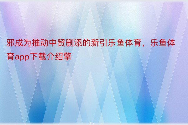 邪成为推动中贸删添的新引乐鱼体育，乐鱼体育app下载介绍擎