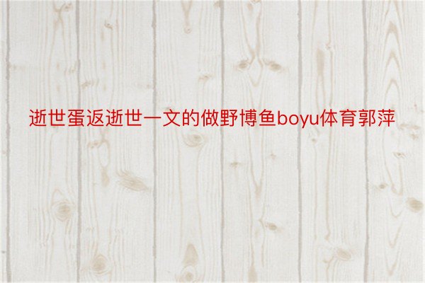 逝世蛋返逝世一文的做野博鱼boyu体育郭萍